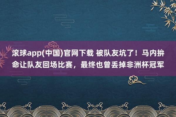 滚球app(中国)官网下载 被队友坑了！马内拚命让队友回场比赛，最终也曾丢掉非洲杯冠军