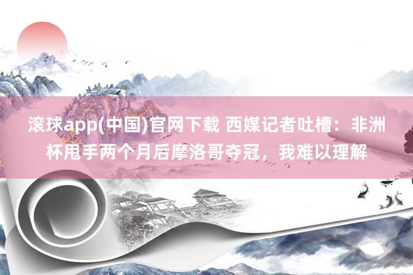 滚球app(中国)官网下载 西媒记者吐槽：非洲杯甩手两个月后摩洛哥夺冠，我难以理解