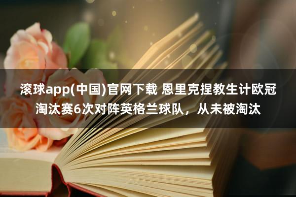 滚球app(中国)官网下载 恩里克捏教生计欧冠淘汰赛6次对阵英格兰球队，从未被淘汰