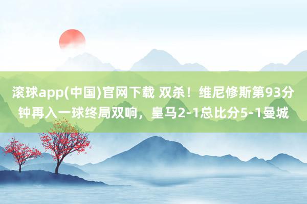 滚球app(中国)官网下载 双杀！维尼修斯第93分钟再入一球终局双响，皇马2-1总比分5-1曼城