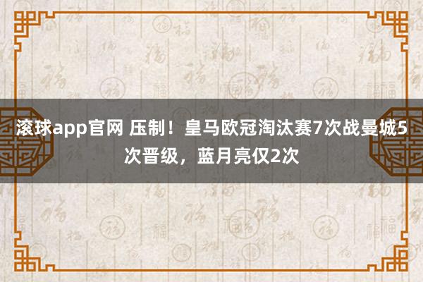 滚球app官网 压制！皇马欧冠淘汰赛7次战曼城5次晋级，蓝月亮仅2次