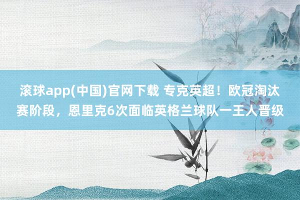 滚球app(中国)官网下载 专克英超！欧冠淘汰赛阶段，恩里克6次面临英格兰球队一王人晋级