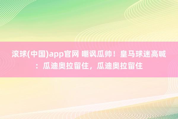 滚球(中国)app官网 嘲讽瓜帅！皇马球迷高喊：瓜迪奥拉留住，瓜迪奥拉留住