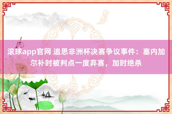 滚球app官网 追思非洲杯决赛争议事件：塞内加尔补时被判点一度弃赛，加时绝杀