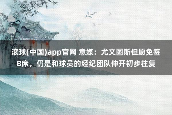 滚球(中国)app官网 意媒：尤文图斯但愿免签B席，仍是和球员的经纪团队伸开初步往复
