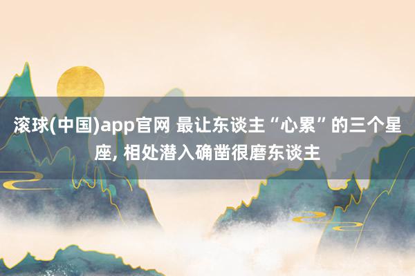 滚球(中国)app官网 最让东谈主“心累”的三个星座, 相处潜入确凿很磨东谈主