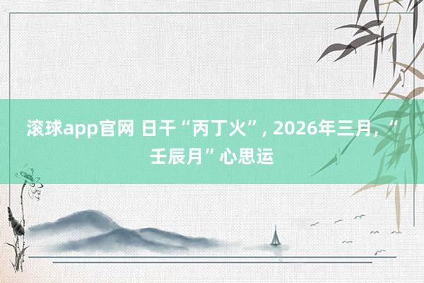 滚球app官网 日干“丙丁火”, 2026年三月, “壬辰月”心思运