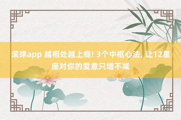 滚球app 越相处越上瘾! 3个中枢心法, 让12星座对你的爱意只增不减