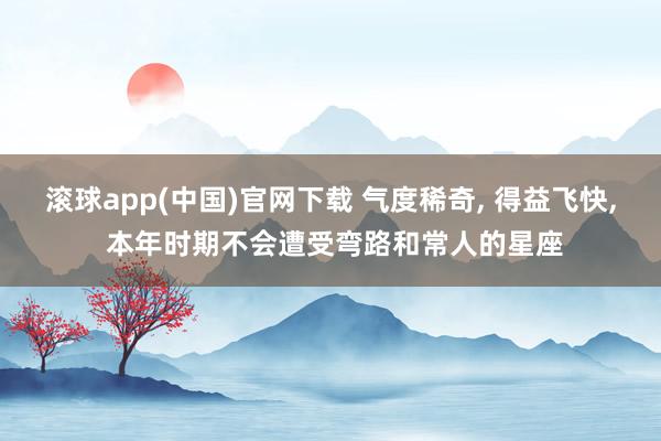 滚球app(中国)官网下载 气度稀奇, 得益飞快, 本年时期不会遭受弯路和常人的星座