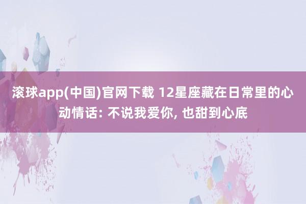 滚球app(中国)官网下载 12星座藏在日常里的心动情话: 不说我爱你， 也甜到心底