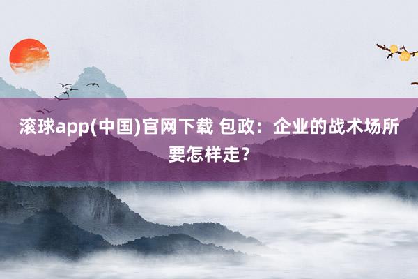 滚球app(中国)官网下载 包政：企业的战术场所要怎样走？