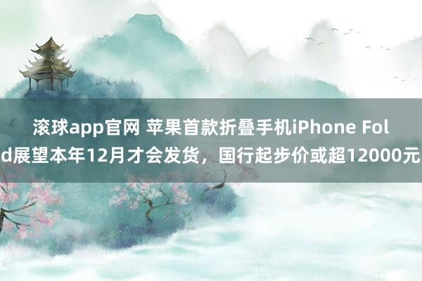 滚球app官网 苹果首款折叠手机iPhone Fold展望本年12月才会发货，国行起步价或超12000元