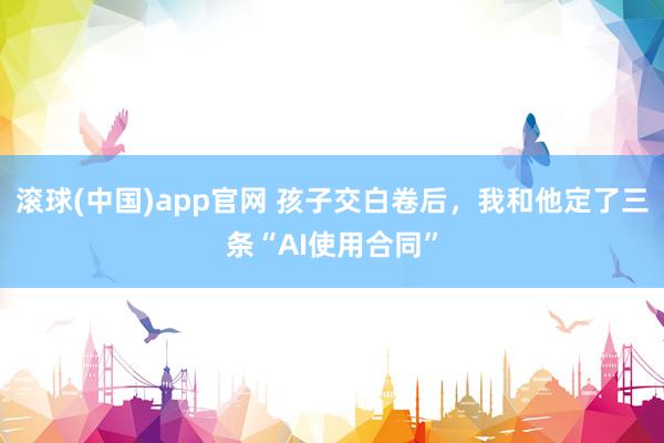 滚球(中国)app官网 孩子交白卷后，我和他定了三条“AI使用合同”