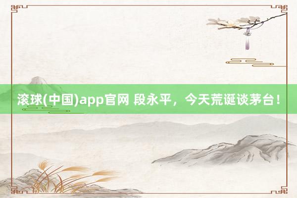 滚球(中国)app官网 段永平，今天荒诞谈茅台！