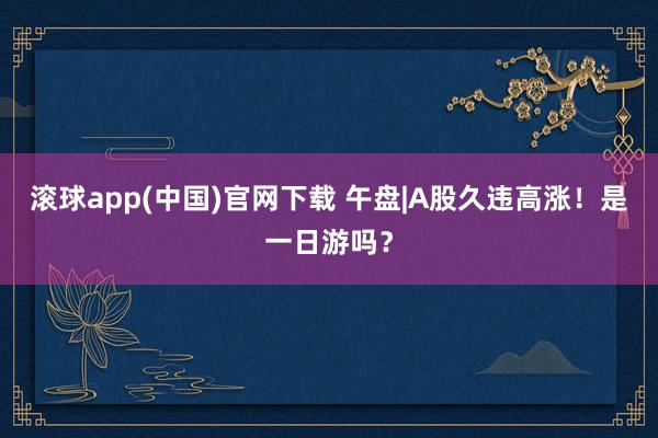 滚球app(中国)官网下载 午盘|A股久违高涨！是一日游吗？