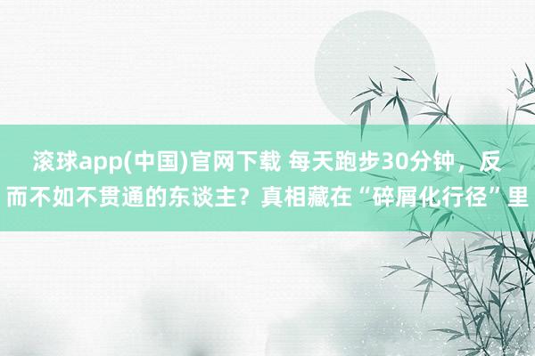 滚球app(中国)官网下载 每天跑步30分钟，反而不如不贯通的东谈主？真相藏在“碎屑化行径”里
