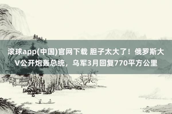 滚球app(中国)官网下载 胆子太大了！俄罗斯大V公开炮轰总统，乌军3月回复770平方公里
