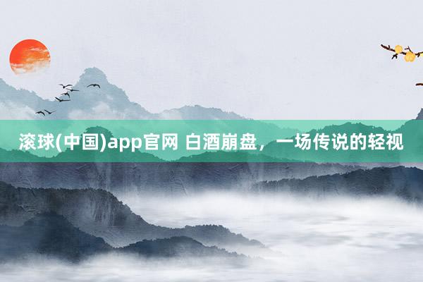 滚球(中国)app官网 白酒崩盘，一场传说的轻视
