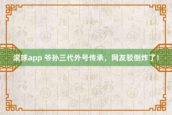 滚球app 爷孙三代外号传承，网友驳倒炸了！