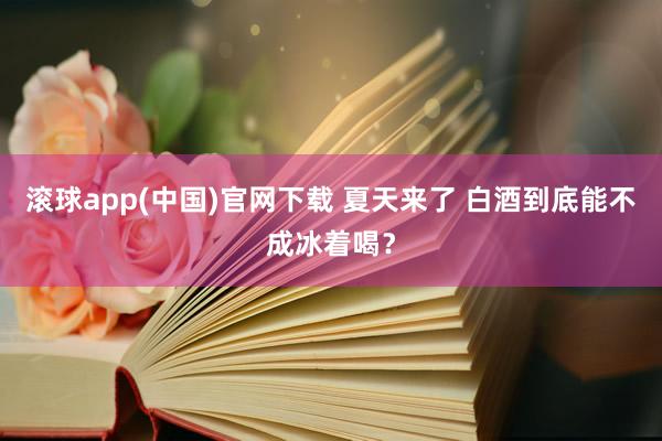 滚球app(中国)官网下载 夏天来了 白酒到底能不成冰着喝？