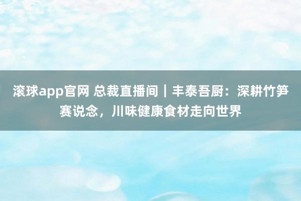 滚球app官网 总裁直播间｜丰泰吾厨：深耕竹笋赛说念，川味健康食材走向世界