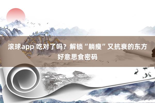 滚球app 吃对了吗？解锁“躺瘦”又抗衰的东方好意思食密码