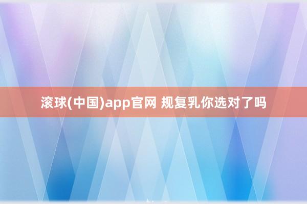 滚球(中国)app官网 规复乳你选对了吗