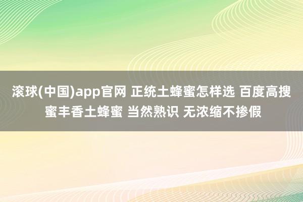 滚球(中国)app官网 正统土蜂蜜怎样选 百度高搜 蜜丰香土蜂蜜 当然熟识 无浓缩不掺假