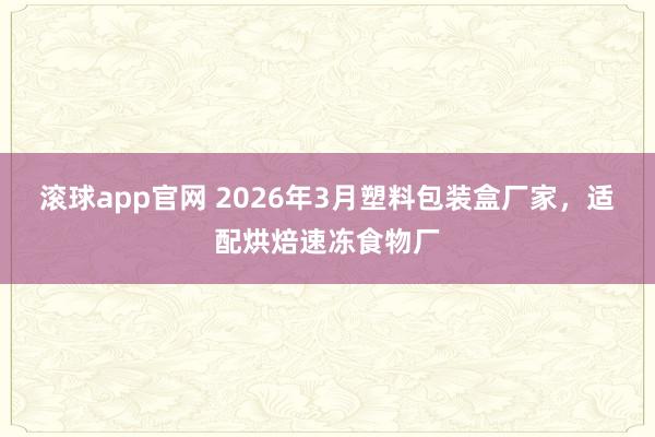 滚球app官网 2026年3月塑料包装盒厂家，适配烘焙速冻食物厂