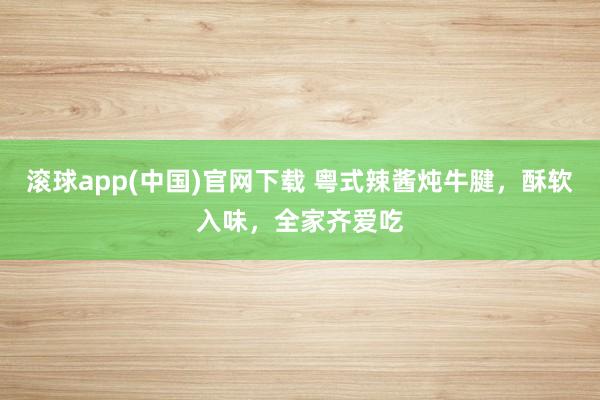 滚球app(中国)官网下载 粤式辣酱炖牛腱，酥软入味，全家齐爱吃