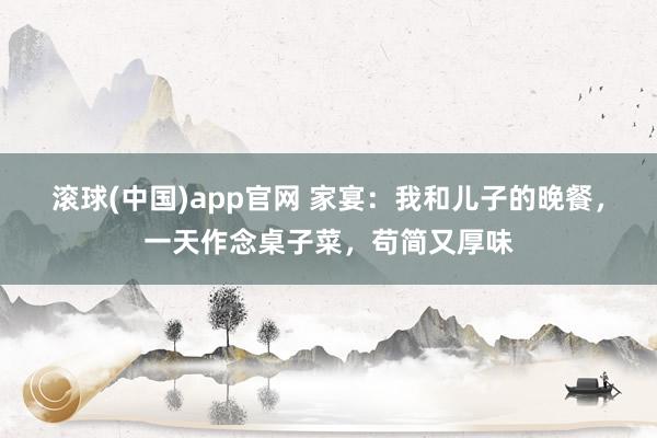 滚球(中国)app官网 家宴：我和儿子的晚餐，一天作念桌子菜，苟简又厚味