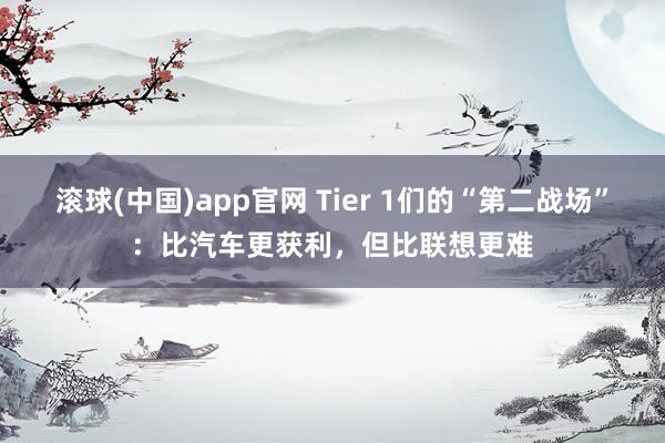 滚球(中国)app官网 Tier 1们的“第二战场”：比汽车更获利，但比联想更难