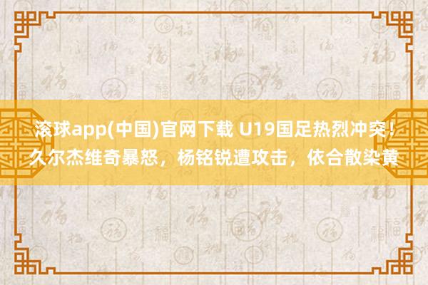 滚球app(中国)官网下载 U19国足热烈冲突！久尔杰维奇暴怒，杨铭锐遭攻击，依合散染黄