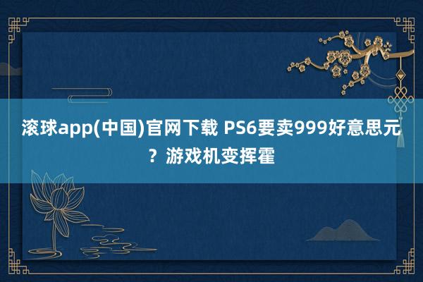 滚球app(中国)官网下载 PS6要卖999好意思元？游戏机变挥霍