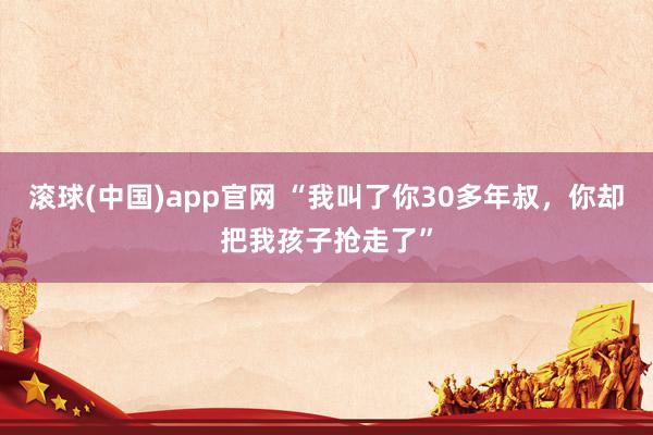 滚球(中国)app官网 “我叫了你30多年叔，你却把我孩子抢走了”