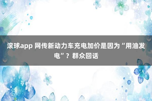 滚球app 网传新动力车充电加价是因为“用油发电”？群众回话