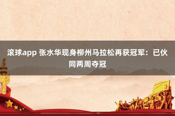 滚球app 张水华现身柳州马拉松再获冠军：已伙同两周夺冠