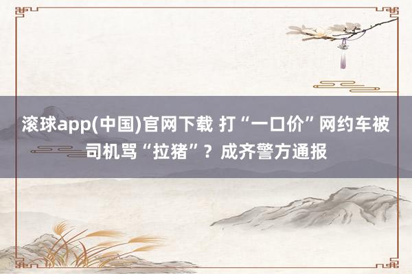 滚球app(中国)官网下载 打“一口价”网约车被司机骂“拉猪”？成齐警方通报