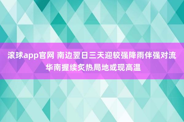 滚球app官网 南边翌日三天迎较强降雨伴强对流 华南握续炙热局地或现高温