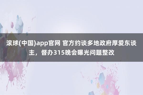 滚球(中国)app官网 官方约谈多地政府厚爱东谈主，督办315晚会曝光问题整改