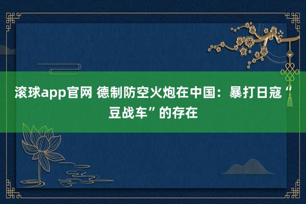 滚球app官网 德制防空火炮在中国：暴打日寇“豆战车”的存在