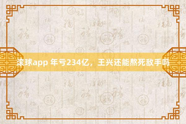 滚球app 年亏234亿，王兴还能熬死敌手吗