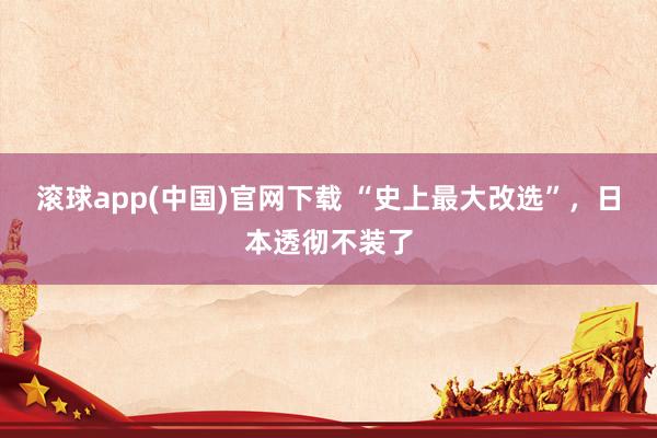 滚球app(中国)官网下载 “史上最大改选”，日本透彻不装了