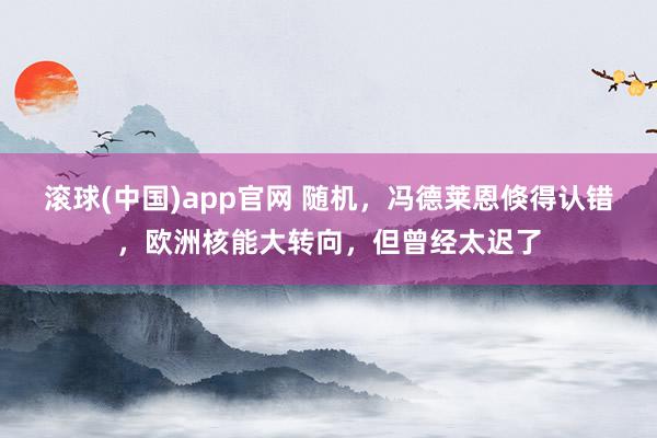 滚球(中国)app官网 随机，冯德莱恩倏得认错，欧洲核能大转向，但曾经太迟了