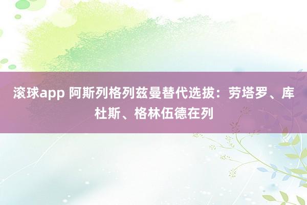滚球app 阿斯列格列兹曼替代选拔：劳塔罗、库杜斯、格林伍德在列