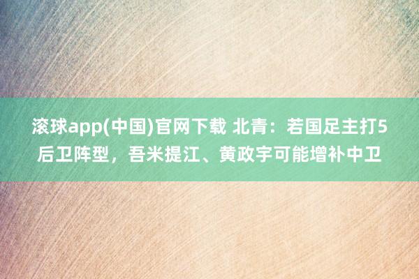 滚球app(中国)官网下载 北青：若国足主打5后卫阵型，吾米提江、黄政宇可能增补中卫