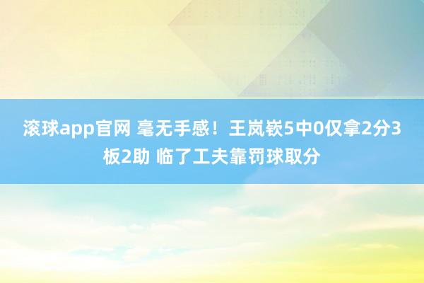 滚球app官网 毫无手感！王岚嵚5中0仅拿2分3板2助 临了工夫靠罚球取分
