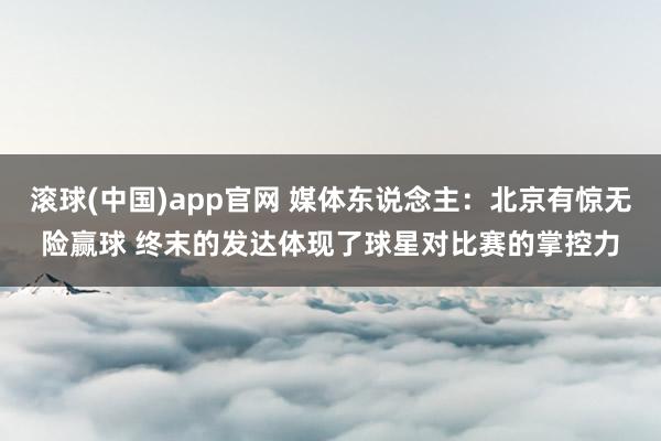 滚球(中国)app官网 媒体东说念主：北京有惊无险赢球 终末的发达体现了球星对比赛的掌控力