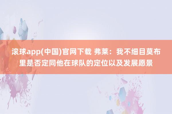滚球app(中国)官网下载 弗莱：我不细目莫布里是否定同他在球队的定位以及发展愿景