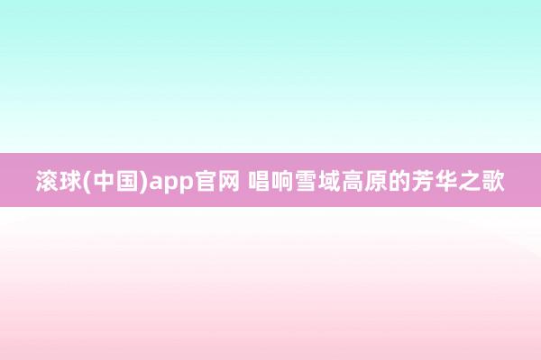 滚球(中国)app官网 唱响雪域高原的芳华之歌